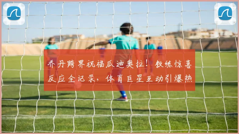乔丹跨界祝福瓜迪奥拉!教练惊喜反应全记录,体育巨星互动引爆热议