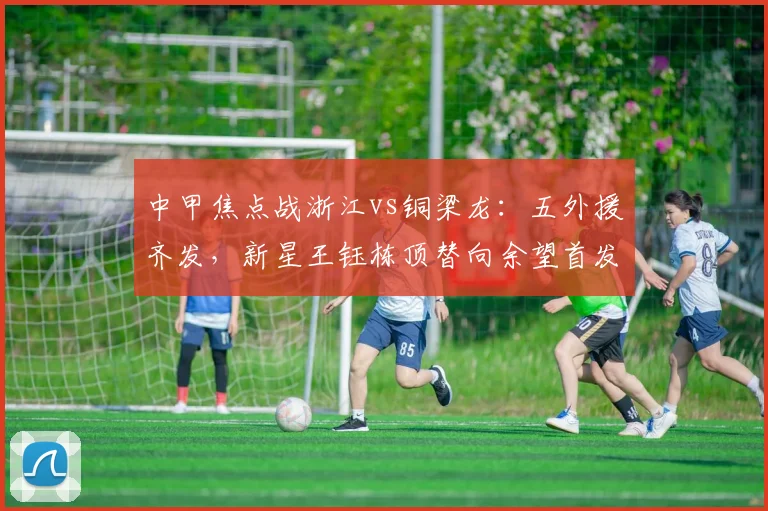 中甲焦点战浙江vs铜梁龙：五外援齐发，新星王钰栋顶替向余望首发出战解析