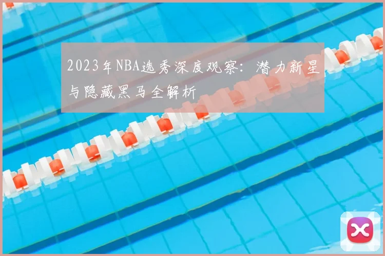 2023年NBA选秀深度观察：潜力新星与隐藏黑马全解析