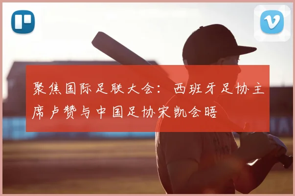聚焦国际足联大会：西班牙足协主席卢赞与中国足协宋凯会晤