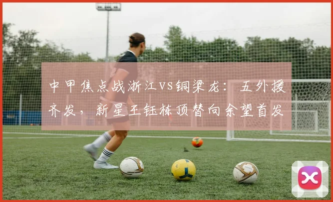 中甲焦点战浙江vs铜梁龙:五外援齐发,新星王钰栋顶替向余望首发出战解析