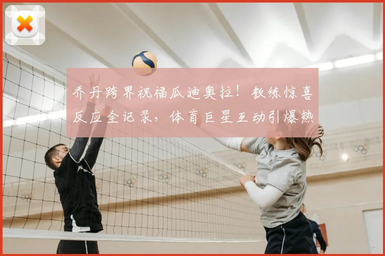 乔丹跨界祝福瓜迪奥拉!教练惊喜反应全记录,体育巨星互动引爆热议