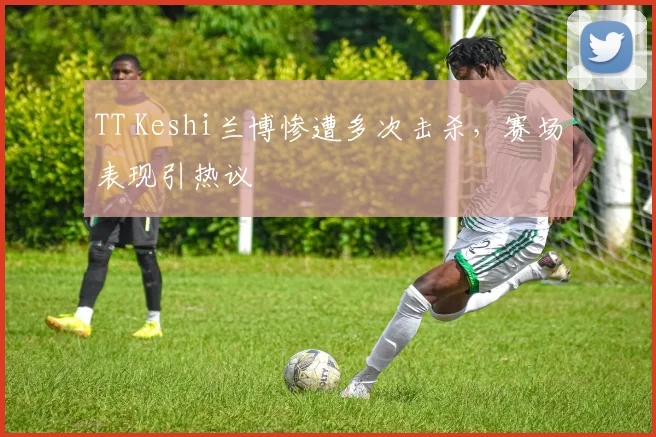 TT Keshi兰博惨遭多次击杀，赛场表现引热议