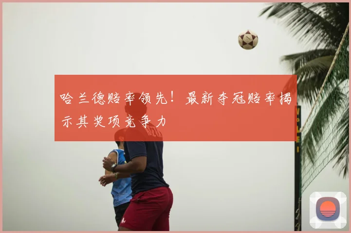哈兰德赔率领先！最新夺冠赔率揭示其奖项竞争力