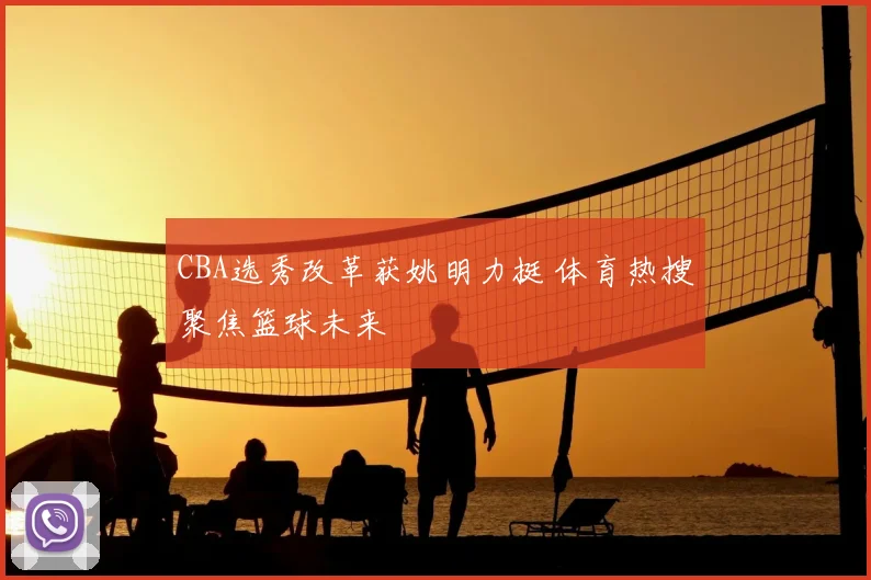 CBA选秀改革获姚明力挺 体育热搜聚焦篮球未来