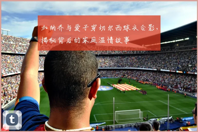 加纳乔与爱子穿切尔西球衣合影，揭秘背后的家庭温情故事
