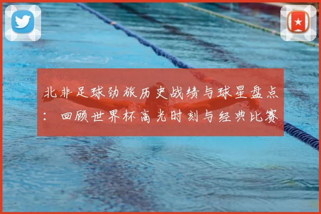 北非足球劲旅历史战绩与球星盘点：回顾世界杯高光时刻与经典比赛