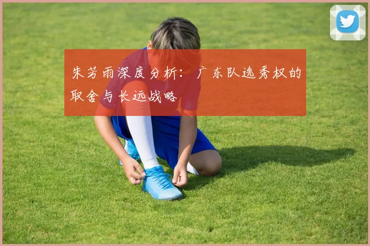 朱芳雨深度分析：广东队选秀权的取舍与长远战略