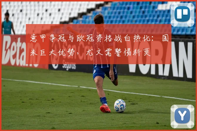 意甲争冠与欧冠资格战白热化：国米巨大优势，尤文需警惕科莫