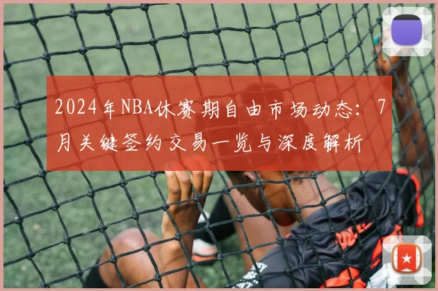 2024年NBA休赛期自由市场动态：7月关键签约交易一览与深度解析