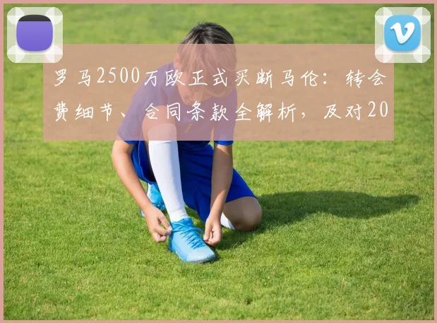 罗马2500万欧正式买断马伦：转会费细节、合同条款全解析，及对2026赛季阵容影响前瞻