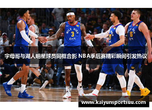 字母哥与湖人明星球员同框合影 NBA季后赛精彩瞬间引发热议